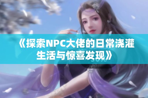 《探索NPC大佬的日常浇灌生活与惊喜发现》