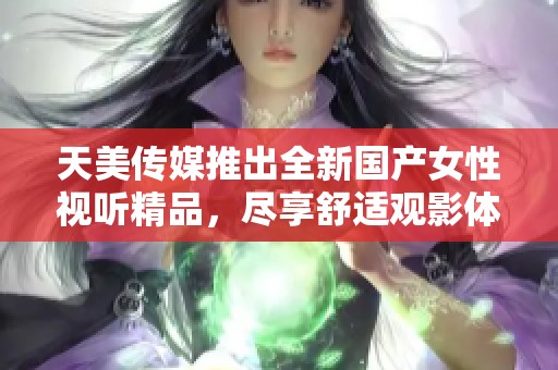 天美传媒推出全新国产女性视听精品，尽享舒适观影体验