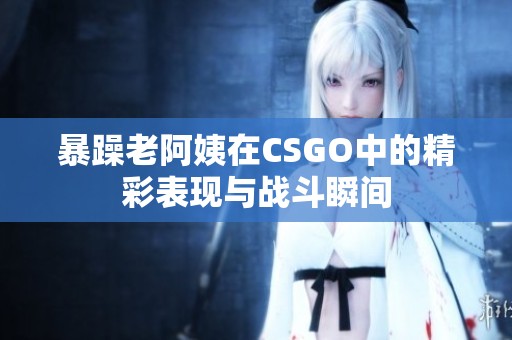 暴躁老阿姨在CSGO中的精彩表现与战斗瞬间