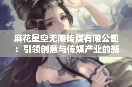 麻花星空无限传媒有限公司：引领创意与传媒产业的新风潮