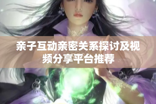 亲子互动亲密关系探讨及视频分享平台推荐