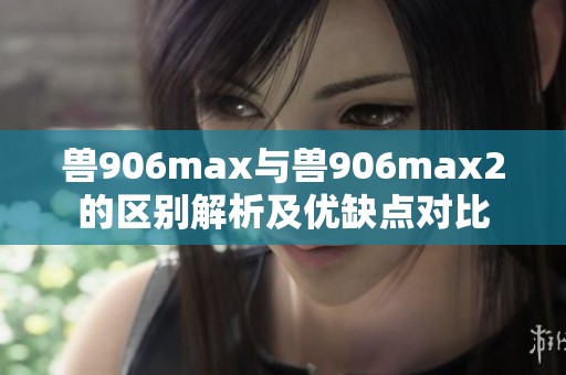 兽906max与兽906max2的区别解析及优缺点对比