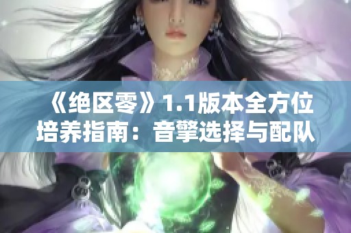 《绝区零》1.1版本全方位培养指南：音擎选择与配队技巧解析