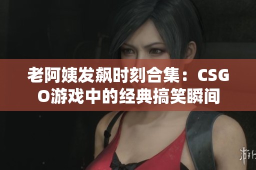 老阿姨发飙时刻合集：CSGO游戏中的经典搞笑瞬间