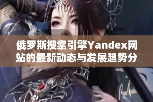 俄罗斯搜索引擎Yandex网站的最新动态与发展趋势分析