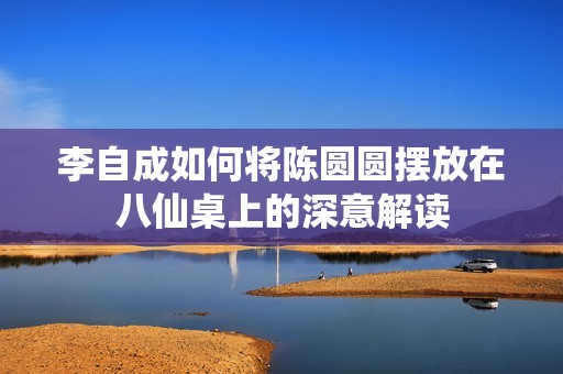 李自成如何将陈圆圆摆放在八仙桌上的深意解读