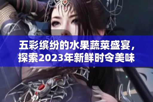 五彩缤纷的水果蔬菜盛宴，探索2023年新鲜时令美味