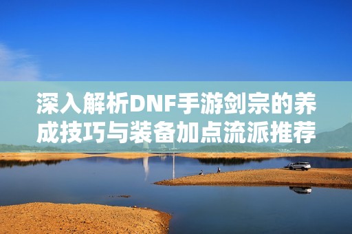 深入解析DNF手游剑宗的养成技巧与装备加点流派推荐