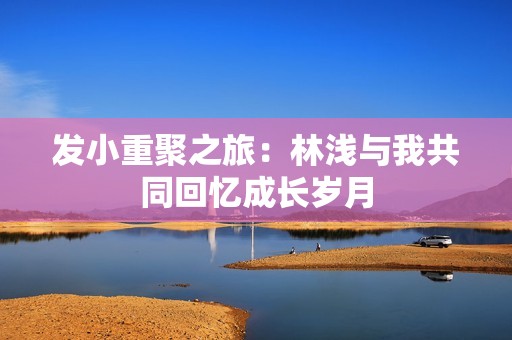 发小重聚之旅：林浅与我共同回忆成长岁月