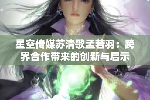 星空传媒苏清歌孟若羽：跨界合作带来的创新与启示