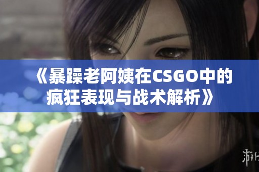 《暴躁老阿姨在CSGO中的疯狂表现与战术解析》