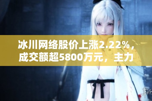 冰川网络股价上涨2.22%，成交额超5800万元，主力资金净流出情况分析