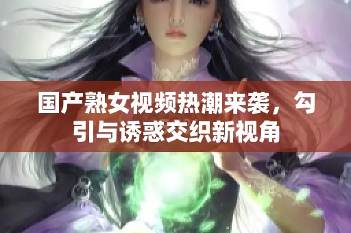 国产熟女视频热潮来袭，勾引与诱惑交织新视角