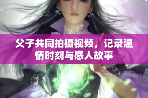 父子共同拍摄视频，记录温情时刻与感人故事