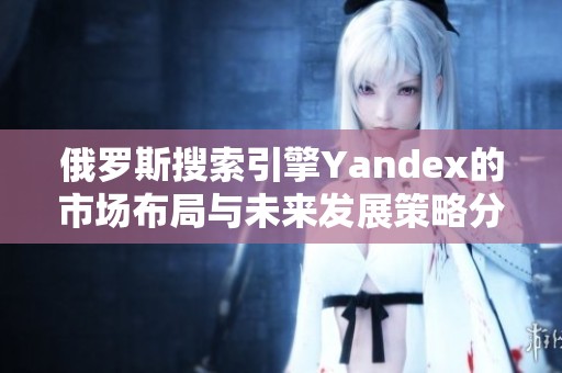 俄罗斯搜索引擎Yandex的市场布局与未来发展策略分析