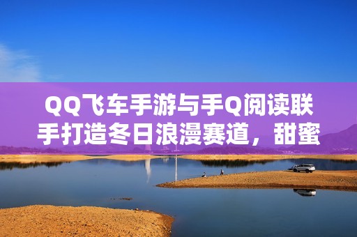 QQ飞车手游与手Q阅读联手打造冬日浪漫赛道，甜蜜好礼助力恋爱季开启