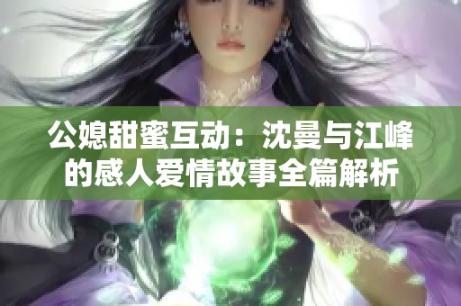 公媳甜蜜互动：沈曼与江峰的感人爱情故事全篇解析