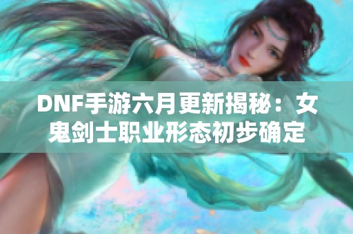 DNF手游六月更新揭秘：女鬼剑士职业形态初步确定