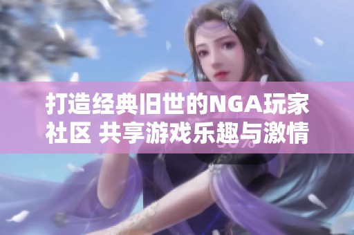 打造经典旧世的NGA玩家社区 共享游戏乐趣与激情