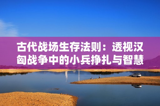 古代战场生存法则：透视汉匈战争中的小兵挣扎与智慧