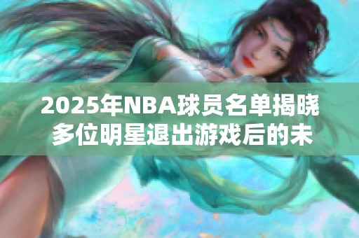 2025年NBA球员名单揭晓 多位明星退出游戏后的未来展望