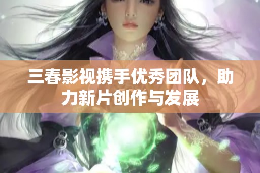 三春影视携手优秀团队，助力新片创作与发展