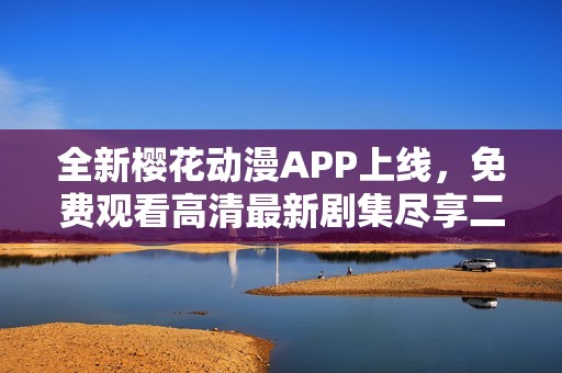 全新樱花动漫APP上线，免费观看高清最新剧集尽享二次元盛宴