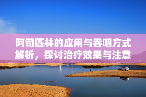 阿司匹林的应用与吞咽方式解析，探讨治疗效果与注意事项