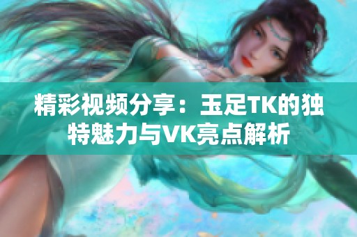 精彩视频分享：玉足TK的独特魅力与VK亮点解析