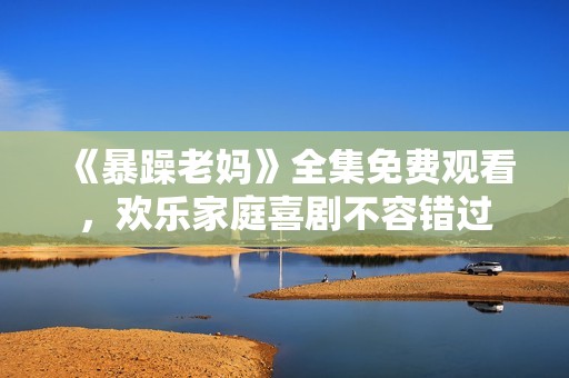 《暴躁老妈》全集免费观看，欢乐家庭喜剧不容错过