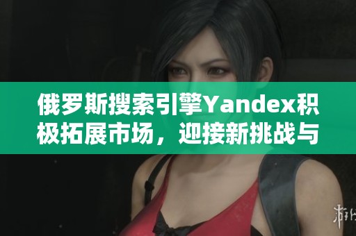 俄罗斯搜索引擎Yandex积极拓展市场，迎接新挑战与机遇