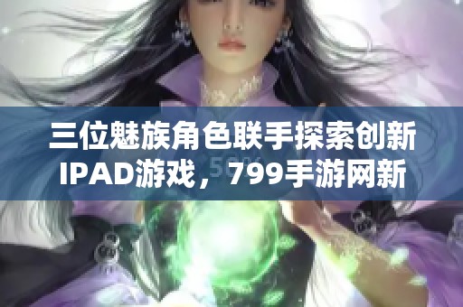 三位魅族角色联手探索创新IPAD游戏，799手游网新体验揭秘