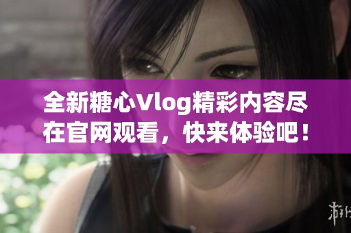 全新糖心Vlog精彩内容尽在官网观看，快来体验吧！