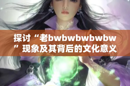 探讨“老bwbwbwbwbw”现象及其背后的文化意义分析