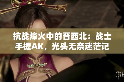 抗战烽火中的晋西北：战士手握AK，光头无奈迷茫记