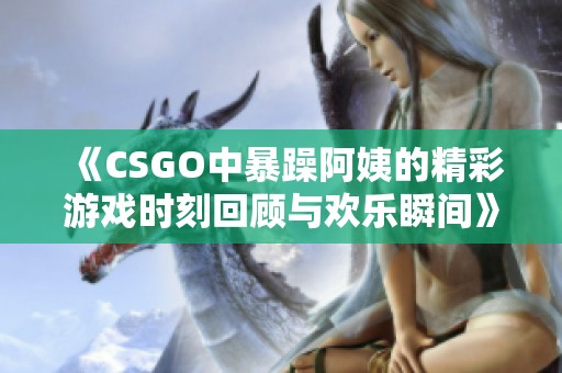 《CSGO中暴躁阿姨的精彩游戏时刻回顾与欢乐瞬间》