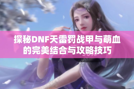 探秘DNF天雷罚战甲与萌血的完美结合与攻略技巧