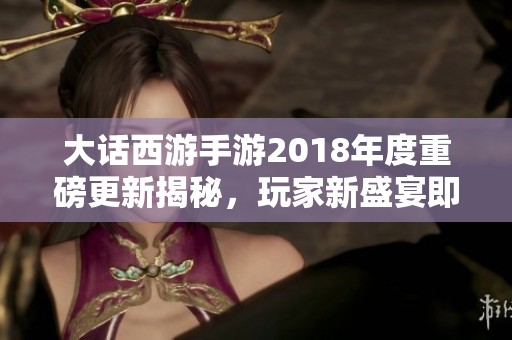 大话西游手游2018年度重磅更新揭秘，玩家新盛宴即将开启