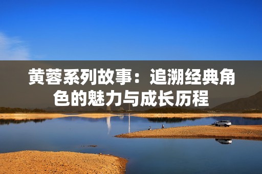 黄蓉系列故事：追溯经典角色的魅力与成长历程