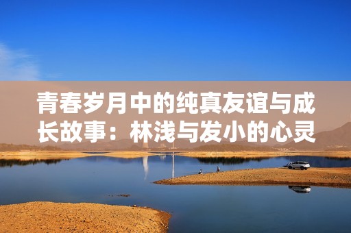 青春岁月中的纯真友谊与成长故事：林浅与发小的心灵碰撞