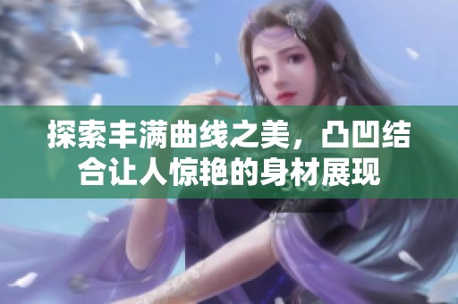 探索丰满曲线之美，凸凹结合让人惊艳的身材展现