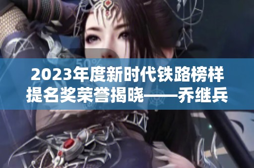 2023年度新时代铁路榜样提名奖荣誉揭晓——乔继兵的感人事迹