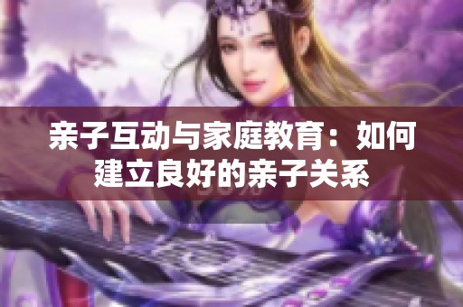 亲子互动与家庭教育：如何建立良好的亲子关系