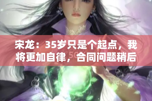 宋龙：35岁只是个起点，我将更加自律，合同问题稍后再议