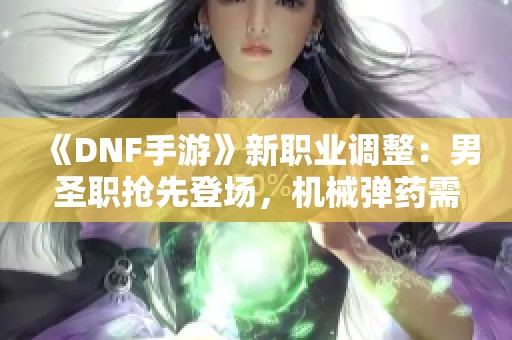 《DNF手游》新职业调整：男圣职抢先登场，机械弹药需重塑设定