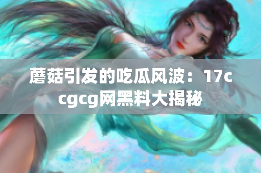 蘑菇引发的吃瓜风波：17ccgcg网黑料大揭秘