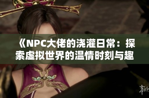 《NPC大佬的浇灌日常：探索虚拟世界的温情时刻与趣味经历》