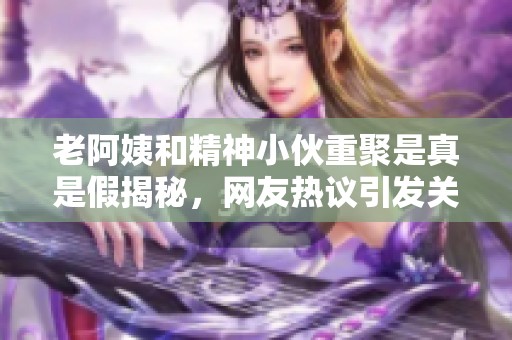 老阿姨和精神小伙重聚是真是假揭秘，网友热议引发关注