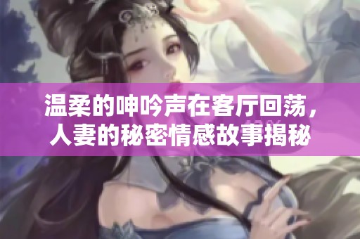 温柔的呻吟声在客厅回荡，人妻的秘密情感故事揭秘