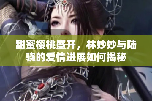 甜蜜樱桃盛开，林妙妙与陆骁的爱情进展如何揭秘